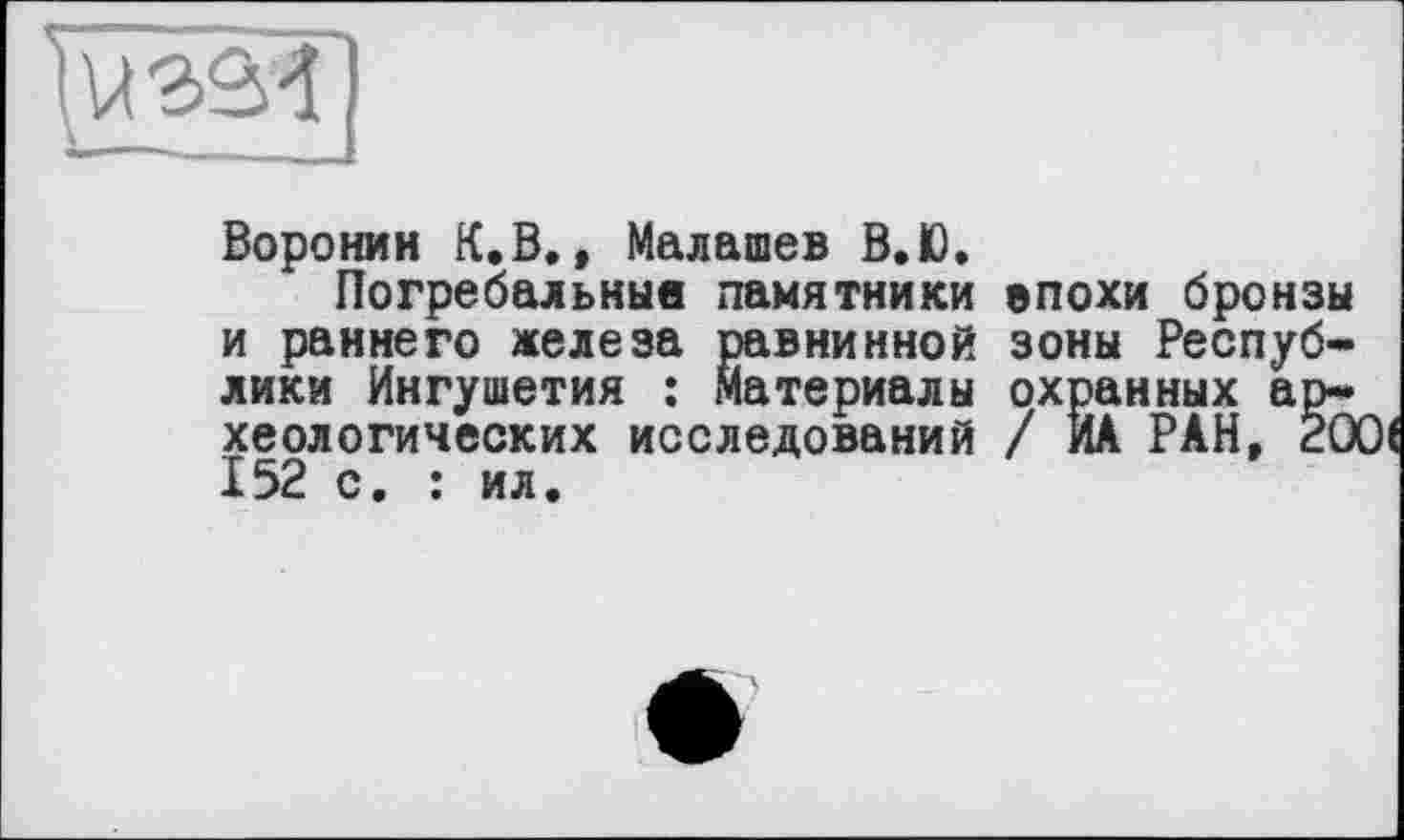 ﻿Воронин К.В., Малашев В.Ю.
Погребальные памятники епохи бронзы и раннего железа равнинной зоны Республики Ингушетия : Материалы охранных археологических исследований / ИА РАН, 20 X52 с• * ил.